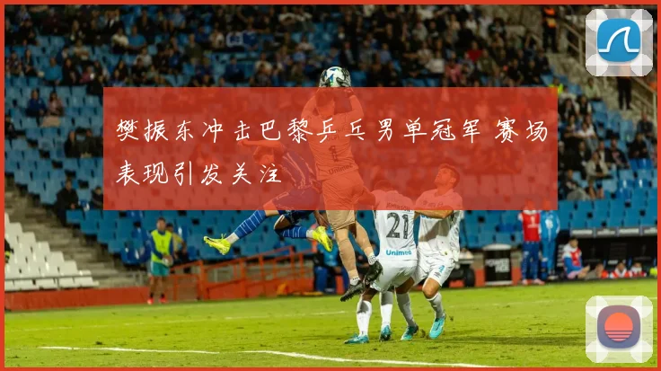 樊振东冲击巴黎乒乓男单冠军 赛场表现引发关注