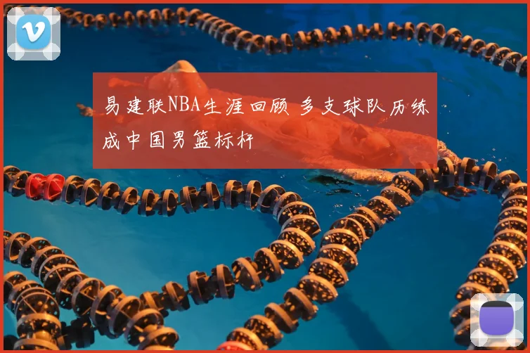 易建联NBA生涯回顾 多支球队历练成中国男篮标杆