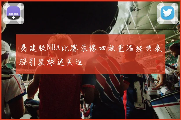 易建联NBA比赛录像回放重温经典表现引发球迷关注