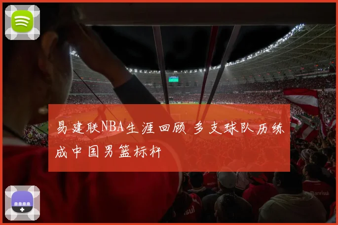 易建联NBA生涯回顾 多支球队历练成中国男篮标杆