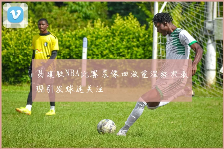 易建联NBA比赛录像回放重温经典表现引发球迷关注