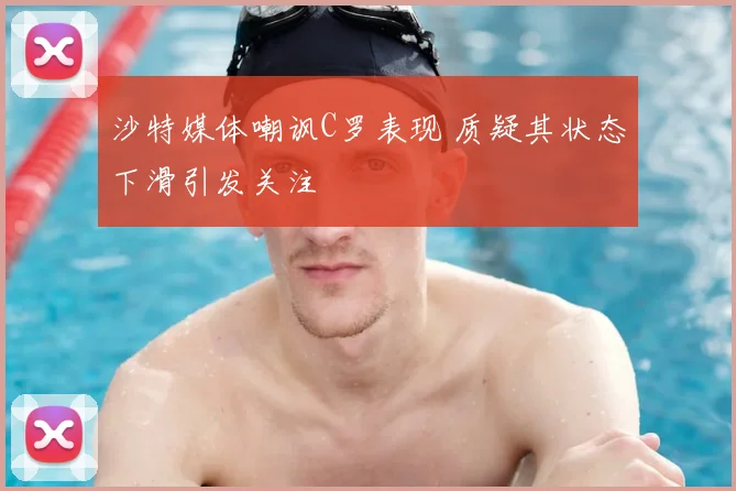 沙特媒体嘲讽C罗表现 质疑其状态下滑引发关注
