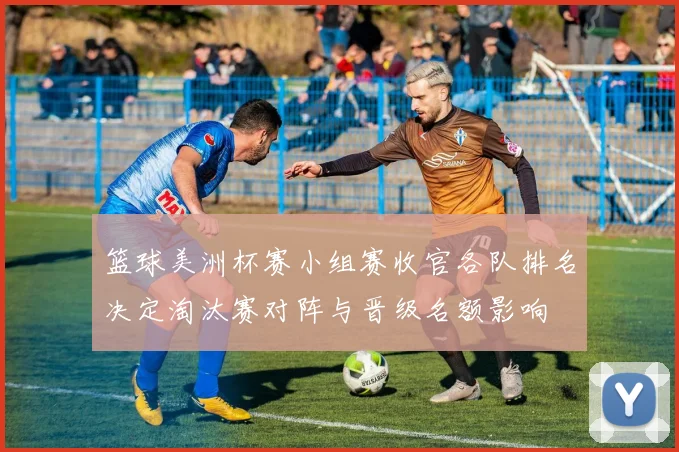 篮球美洲杯赛小组赛收官各队排名决定淘汰赛对阵与晋级名额影响