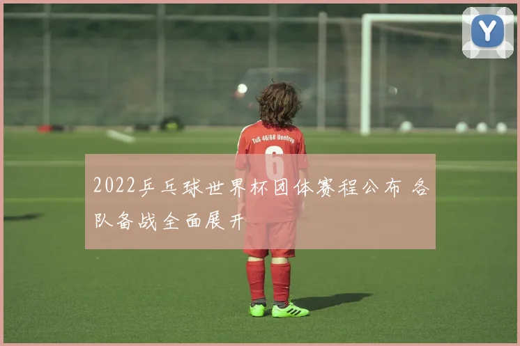 2022乒乓球世界杯团体赛程公布 各队备战全面展开