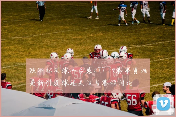 欧洲杯买球平台意c77 tv赛事资讯更新引发球迷关注与赛程讨论