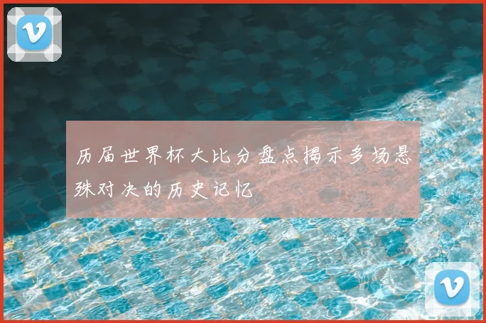 历届世界杯大比分盘点揭示多场悬殊对决的历史记忆